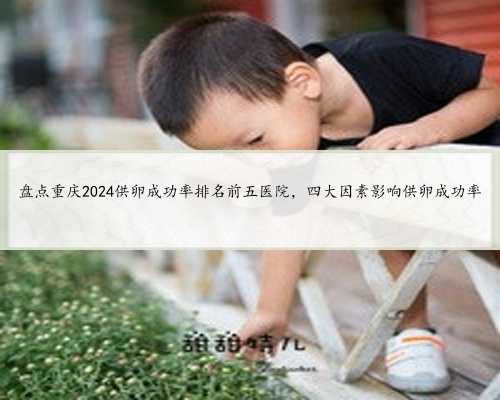 盘点重庆2024供卵成功率排名前五医院，四大因素影响供卵成功率